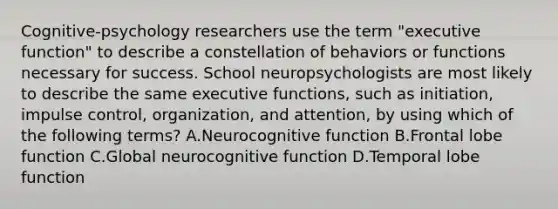 Cognitive-psychology researchers use the term "executive function" to describe a constellation of behaviors or functions necessary for success. School neuropsychologists are most likely to describe the same executive functions, such as initiation, impulse control, organization, and attention, by using which of the following terms? A.Neurocognitive function B.Frontal lobe function C.Global neurocognitive function D.Temporal lobe function