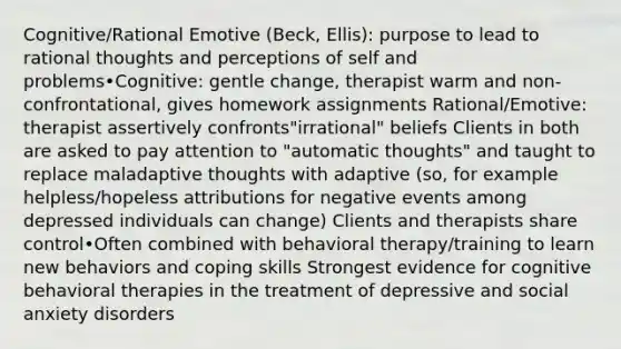 Cognitive/Rational Emotive (Beck, Ellis): purpose to lead to rational thoughts and perceptions of self and problems•Cognitive: gentle change, therapist warm and non-confrontational, gives homework assignments Rational/Emotive: therapist assertively confronts"irrational" beliefs Clients in both are asked to pay attention to "automatic thoughts" and taught to replace maladaptive thoughts with adaptive (so, for example helpless/hopeless attributions for negative events among depressed individuals can change) Clients and therapists share control•Often combined with behavioral therapy/training to learn new behaviors and coping skills Strongest evidence for cognitive behavioral therapies in the treatment of depressive and social anxiety disorders