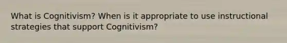 What is Cognitivism? When is it appropriate to use instructional strategies that support Cognitivism?