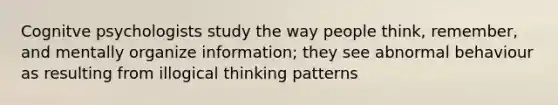 Cognitve psychologists study the way people think, remember, and mentally organize information; they see abnormal behaviour as resulting from illogical thinking patterns