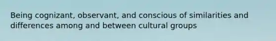 Being cognizant, observant, and conscious of similarities and differences among and between cultural groups