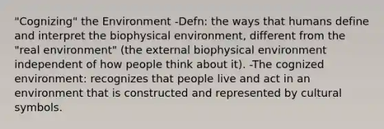 "Cognizing" the Environment -Defn: the ways that humans define and interpret the biophysical environment, different from the "real environment" (the external biophysical environment independent of how people think about it). -The cognized environment: recognizes that people live and act in an environment that is constructed and represented by cultural symbols.