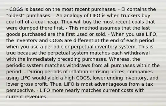 - COGS is based on the most recent purchases. - EI contains the "oldest" purchases. - An analogy of LIFO is when truckers buy coal off of a coal heap. They will buy the most recent coals that were dumped there first. - This method assumes that the last goods purchased are the first used or sold. - When you use LIFO, the inventory and COGS are different at the end of each period when you use a periodic or perpetual inventory system. This is true because the perpetual system matches each withdrawal with the immediately preceding purchases. Whereas, the periodic system matches withdraws from all purchases within the period. - During periods of inflation or rising prices, companies using LIFO would yield a high COGS, lower ending inventory, and lower gross profit. Thus, LIFO is most advantageous from a tax perspective. - LIFO more nearly matches current costs with current revenues.