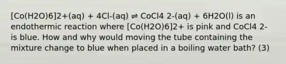 [Co(H2O)6]2+(aq) + 4Cl-(aq) ⇌ CoCl4 2-(aq) + 6H2O(l) is an endothermic reaction where [Co(H2O)6]2+ is pink and CoCl4 2- is blue. How and why would moving the tube containing the mixture change to blue when placed in a boiling water bath? (3)