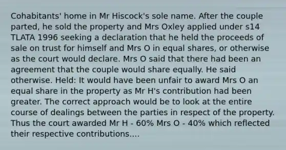 Cohabitants' home in Mr Hiscock's sole name. After the couple parted, he sold the property and Mrs Oxley applied under s14 TLATA 1996 seeking a declaration that he held the proceeds of sale on trust for himself and Mrs O in equal shares, or otherwise as the court would declare. Mrs O said that there had been an agreement that the couple would share equally. He said otherwise. Held: It would have been unfair to award Mrs O an equal share in the property as Mr H's contribution had been greater. The correct approach would be to look at the entire course of dealings between the parties in respect of the property. Thus the court awarded Mr H - 60% Mrs O - 40% which reflected their respective contributions....