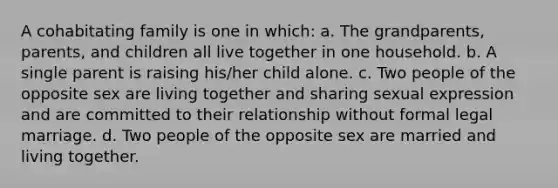 A cohabitating family is one in which: a. The grandparents, parents, and children all live together in one household. b. A single parent is raising his/her child alone. c. Two people of the opposite sex are living together and sharing sexual expression and are committed to their relationship without formal legal marriage. d. Two people of the opposite sex are married and living together.