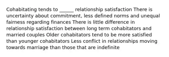 Cohabitating tends to ______ relationship satisfaction There is uncertainty about commitment, less defined norms and unequal fairness regarding finances There is little difference in relationship satisfaction between long term cohabitators and married couples Older cohabitators tend to be more satisfied than younger cohabitators Less conflict in relationships moving towards marriage than those that are indefinite