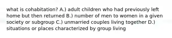 what is cohabitation? A.) adult children who had previously left home but then returned B.) number of men to women in a given society or subgroup C.) unmarried couples living together D.) situations or places characterized by group living