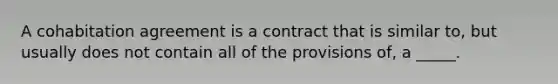 A cohabitation agreement is a contract that is similar to, but usually does not contain all of the provisions of, a _____.