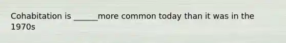 Cohabitation is ______more common today than it was in the 1970s