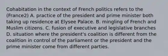 Cohabitation in the context of French politics refers to the (France2) A. practice of the president and <a href='https://www.questionai.com/knowledge/kUi3eRLHE0-prime-minister' class='anchor-knowledge'>prime minister</a> both taking up residence at Elysee Palace. B. mingling of French and Muslim citizens. C. fusion of executive and legislative branches D. situation where the president's coalition is different from the coalition in control of the parliament or the president and the prime minister come from different parties.