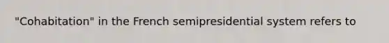 "Cohabitation" in the French semipresidential system refers to