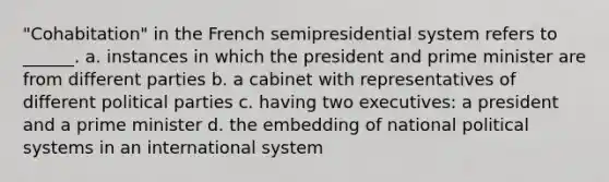 "Cohabitation" in the French semipresidential system refers to ______. a. instances in which the president and prime minister are from different parties b. a cabinet with representatives of different political parties c. having two executives: a president and a prime minister d. the embedding of national political systems in an international system