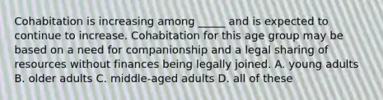 Cohabitation is increasing among _____ and is expected to continue to increase. Cohabitation for this age group may be based on a need for companionship and a legal sharing of resources without finances being legally joined. A. young adults B. older adults C. middle-aged adults D. all of these