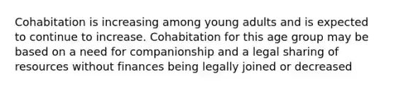 Cohabitation is increasing among young adults and is expected to continue to increase. Cohabitation for this age group may be based on a need for companionship and a legal sharing of resources without finances being legally joined or decreased