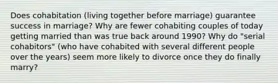 Does cohabitation (living together before marriage) guarantee success in marriage? Why are fewer cohabiting couples of today getting married than was true back around 1990? Why do "serial cohabitors" (who have cohabited with several different people over the years) seem more likely to divorce once they do finally marry?