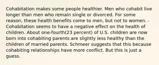 Cohabitation makes some people healthier. Men who cohabit live longer than men who remain single or divorced. For some reason, these health benefits come to men, but not to women. -Cohabitation seems to have a negative effect on the health of children. About one-fourth(23 percent) of U.S. children are now born into cohabiting parents are slightly less healthy than the children of married parents. Schmeer suggests that this because cohabiting relationships have more conflict. But this is just a guess.