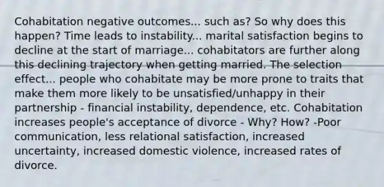 Cohabitation negative outcomes... such as? So why does this happen? Time leads to instability... marital satisfaction begins to decline at the start of marriage... cohabitators are further along this declining trajectory when getting married. The selection effect... people who cohabitate may be more prone to traits that make them more likely to be unsatisfied/unhappy in their partnership - financial instability, dependence, etc. Cohabitation increases people's acceptance of divorce - Why? How? -Poor communication, less relational satisfaction, increased uncertainty, increased domestic violence, increased rates of divorce.