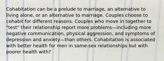 Cohabitation can be a prelude to marriage, an alternative to living alone, or an alternative to marriage. Couples choose to cohabit for different reasons. Couples who move in together to "test" their relationship report more problems—including more negative communication, physical aggression, and symptoms of depression and anxiety—than others. Cohabitation is associated with better health for men in same-sex relationships but with poorer health with?