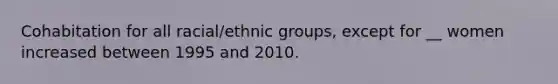 Cohabitation for all racial/ethnic groups, except for __ women increased between 1995 and 2010.