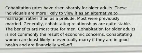 Cohabitation rates have risen sharply for older adults. These individuals are more likely to view it as an alternative to marriage, rather than as a prelude. Most were previously married. Generally, cohabitating relationships are quite stable. The benefits are most true for men. Cohabitation for older adults is not commonly the result of economic concerns. Cohabitating women are least likely to eventually marry if they are in good health and are financially well-off.