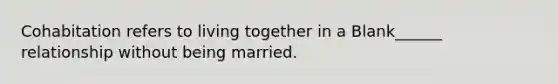 Cohabitation refers to living together in a Blank______ relationship without being married.