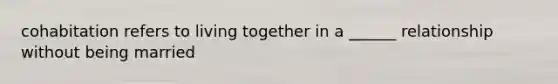 cohabitation refers to living together in a ______ relationship without being married