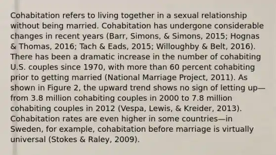 Cohabitation refers to living together in a sexual relationship without being married. Cohabitation has undergone considerable changes in recent years (Barr, Simons, & Simons, 2015; Hognas & Thomas, 2016; Tach & Eads, 2015; Willoughby & Belt, 2016). There has been a dramatic increase in the number of cohabiting U.S. couples since 1970, with more than 60 percent cohabiting prior to getting married (National Marriage Project, 2011). As shown in Figure 2, the upward trend shows no sign of letting up—from 3.8 million cohabiting couples in 2000 to 7.8 million cohabiting couples in 2012 (Vespa, Lewis, & Kreider, 2013). Cohabitation rates are even higher in some countries—in Sweden, for example, cohabitation before marriage is virtually universal (Stokes & Raley, 2009).