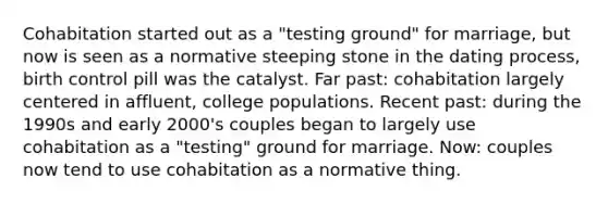 Cohabitation started out as a "testing ground" for marriage, but now is seen as a normative steeping stone in the dating process, birth control pill was the catalyst. Far past: cohabitation largely centered in affluent, college populations. Recent past: during the 1990s and early 2000's couples began to largely use cohabitation as a "testing" ground for marriage. Now: couples now tend to use cohabitation as a normative thing.