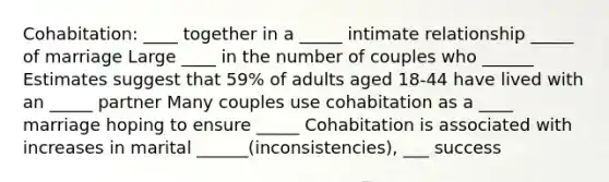 Cohabitation: ____ together in a _____ intimate relationship _____ of marriage Large ____ in the number of couples who ______ Estimates suggest that 59% of adults aged 18-44 have lived with an _____ partner Many couples use cohabitation as a ____ marriage hoping to ensure _____ Cohabitation is associated with increases in marital ______(inconsistencies), ___ success