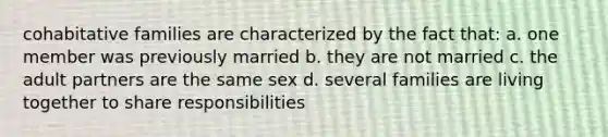 cohabitative families are characterized by the fact that: a. one member was previously married b. they are not married c. the adult partners are the same sex d. several families are living together to share responsibilities