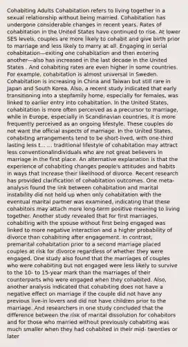 Cohabiting Adults Cohabitation refers to living together in a sexual relationship without being married. Cohabitation has undergone considerable changes in recent years. Rates of cohabitation in the United States have continued to rise. At lower SES levels, couples are more likely to cohabit and give birth prior to marriage and less likely to marry at all. Engaging in serial cohabitation—exiting one cohabitation and then entering another—also has increased in the last decade in the United States . And cohabiting rates are even higher in some countries. For example, cohabitation is almost universal in Sweden. Cohabitation is increasing in China and Taiwan but still rare in Japan and South Korea. Also, a recent study indicated that early transitioning into a stepfamily home, especially for females, was linked to earlier entry into cohabitation. In the United States, cohabitation is more often perceived as a precursor to marriage, while in Europe, especially in Scandinavian countries, it is more frequently perceived as an ongoing lifestyle. These couples do not want the official aspects of marriage. In the United States, cohabiting arrangements tend to be short-lived, with one-third lasting less t... ... traditional lifestyle of cohabitation may attract less conventionalindividuals who are not great believers in marriage in the first place. An alternative explanation is that the experience of cohabiting changes people's attitudes and habits in ways that increase their likelihood of divorce. Recent research has provided clarification of cohabitation outcomes. One meta-analysis found the link between cohabitation and marital instability did not hold up when only cohabitation with the eventual marital partner was examined, indicating that these cohabitors may attach more long-term positive meaning to living together. Another study revealed that for first marriages, cohabiting with the spouse without first being engaged was linked to more negative interaction and a higher probability of divorce than cohabiting after engagement. In contrast, premarital cohabitation prior to a second marriage placed couples at risk for divorce regardless of whether they were engaged. One study also found that the marriages of couples who were cohabiting but not engaged were less likely to survive to the 10- to 15-year mark than the marriages of their counterparts who were engaged when they cohabited. Also, another analysis indicated that cohabiting does not have a negative effect on marriage if the couple did not have any previous live-in lovers and did not have children prior to the marriage. And researchers in one study concluded that the difference between the risk of marital dissolution for cohabitors and for those who married without previously cohabiting was much smaller when they had cohabited in their mid- twenties or later