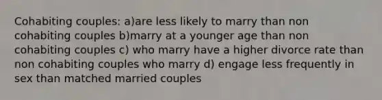 Cohabiting couples: a)are less likely to marry than non cohabiting couples b)marry at a younger age than non cohabiting couples c) who marry have a higher divorce rate than non cohabiting couples who marry d) engage less frequently in sex than matched married couples