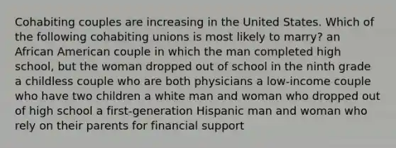 Cohabiting couples are increasing in the United States. Which of the following cohabiting unions is most likely to marry? an African American couple in which the man completed high school, but the woman dropped out of school in the ninth grade a childless couple who are both physicians a low-income couple who have two children a white man and woman who dropped out of high school a first-generation Hispanic man and woman who rely on their parents for financial support