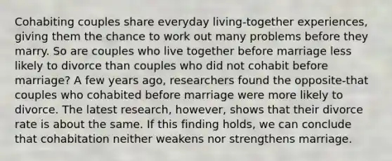 Cohabiting couples share everyday living-together experiences, giving them the chance to work out many problems before they marry. So are couples who live together before marriage less likely to divorce than couples who did not cohabit before marriage? A few years ago, researchers found the opposite-that couples who cohabited before marriage were more likely to divorce. The latest research, however, shows that their divorce rate is about the same. If this finding holds, we can conclude that cohabitation neither weakens nor strengthens marriage.