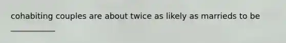 cohabiting couples are about twice as likely as marrieds to be ___________