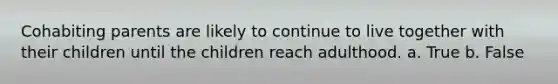 Cohabiting parents are likely to continue to live together with their children until the children reach adulthood. a. True b. False