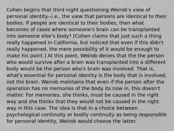 Cohen begins that third night questioning Weirob's view of personal identity--i.e., the view that persons are identical to their bodies. If people are identical to their bodies, then what becomes of cases where someone's brain can be transplanted into someone else's body? [Cohen claims that just such a thing really happened in California, but noticed that even if this didn't really happened, the mere possibility of it would be enough to make his point.] At this point, Weirob denies that the the person who would survive after a brain was transplanted into a different body would be the person who's brain was involved. That is, what's essential for personal identity is the body that is involved, not the brain. Weirob maintains that even if the person after the operation has no memories of the body its now in, this doesn't matter. For memories, she thinks, must be caused in the right way and she thinks that they would not be caused in the right way in this case. The idea is that in a choice between psychological continuity or bodily continuity as being responsible for personal identity, Weirob would choose the latter.