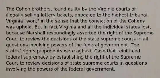 The Cohen brothers, found guilty by the Virginia courts of illegally selling lottery tickets, appealed to the highest tribunal. Virginia "won," in the sense that the conviction of the Cohens was upheld. But in fact Virginia and all the individual states lost, because Marshall resoundingly asserted the right of the Supreme Court to review the decisions of the state supreme courts in all questions involving <a href='https://www.questionai.com/knowledge/kKSx9oT84t-powers-of' class='anchor-knowledge'>powers of</a> the federal government. The states' rights proponents were aghast. Case that reinforced federal supremacy by establishing the right of the Supreme Court to review decisions of state supreme courts in questions involving the powers of the federal government.