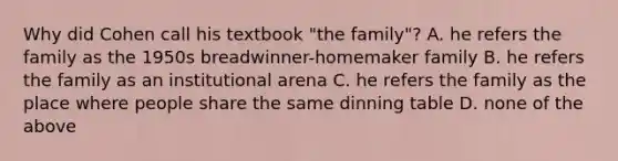 Why did Cohen call his textbook "the family"? A. he refers the family as the 1950s breadwinner-homemaker family B. he refers the family as an institutional arena C. he refers the family as the place where people share the same dinning table D. none of the above