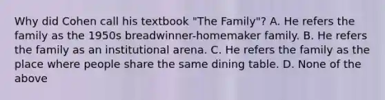 Why did Cohen call his textbook "The Family"? A. He refers the family as the 1950s breadwinner-homemaker family. B. He refers the family as an institutional arena. C. He refers the family as the place where people share the same dining table. D. None of the above