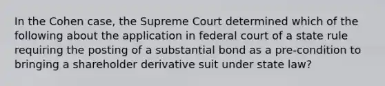 In the Cohen case, the Supreme Court determined which of the following about the application in federal court of a state rule requiring the posting of a substantial bond as a pre-condition to bringing a shareholder derivative suit under state law?