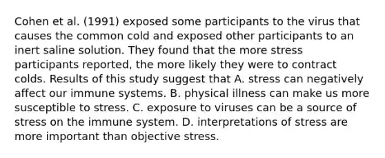 Cohen et al. (1991) exposed some participants to the virus that causes the common cold and exposed other participants to an inert saline solution. They found that the more stress participants reported, the more likely they were to contract colds. Results of this study suggest that A. stress can negatively affect our immune systems. B. physical illness can make us more susceptible to stress. C. exposure to viruses can be a source of stress on the immune system. D. interpretations of stress are more important than objective stress.