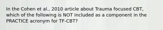 In the Cohen et al., 2010 article about Trauma focused CBT, which of the following is NOT included as a component in the PRACTICE acronym for TF-CBT?