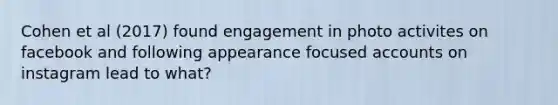 Cohen et al (2017) found engagement in photo activites on facebook and following appearance focused accounts on instagram lead to what?