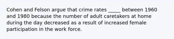 Cohen and Felson argue that crime rates _____ between 1960 and 1980 because the number of adult caretakers at home during the day decreased as a result of increased female participation in the work force.