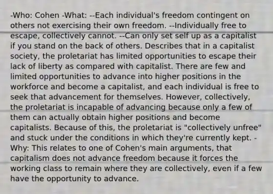 -Who: Cohen -What: --Each individual's freedom contingent on others not exercising their own freedom. --Individually free to escape, collectively cannot. --Can only set self up as a capitalist if you stand on the back of others. Describes that in a capitalist society, the proletariat has limited opportunities to escape their lack of liberty as compared with capitalist. There are few and limited opportunities to advance into higher positions in the workforce and become a capitalist, and each individual is free to seek that advancement for themselves. However, collectively, the proletariat is incapable of advancing because only a few of them can actually obtain higher positions and become capitalists. Because of this, the proletariat is "collectively unfree" and stuck under the conditions in which they're currently kept. -Why: This relates to one of Cohen's main arguments, that capitalism does not advance freedom because it forces the working class to remain where they are collectively, even if a few have the opportunity to advance.