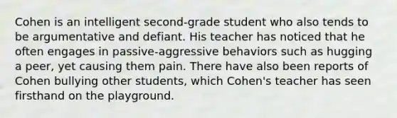 Cohen is an intelligent second-grade student who also tends to be argumentative and defiant. His teacher has noticed that he often engages in passive-aggressive behaviors such as hugging a peer, yet causing them pain. There have also been reports of Cohen bullying other students, which Cohen's teacher has seen firsthand on the playground.