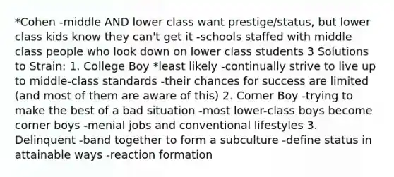 *Cohen -middle AND lower class want prestige/status, but lower class kids know they can't get it -schools staffed with middle class people who look down on lower class students 3 Solutions to Strain: 1. College Boy *least likely -continually strive to live up to middle-class standards -their chances for success are limited (and most of them are aware of this) 2. Corner Boy -trying to make the best of a bad situation -most lower-class boys become corner boys -menial jobs and conventional lifestyles 3. Delinquent -band together to form a subculture -define status in attainable ways -reaction formation