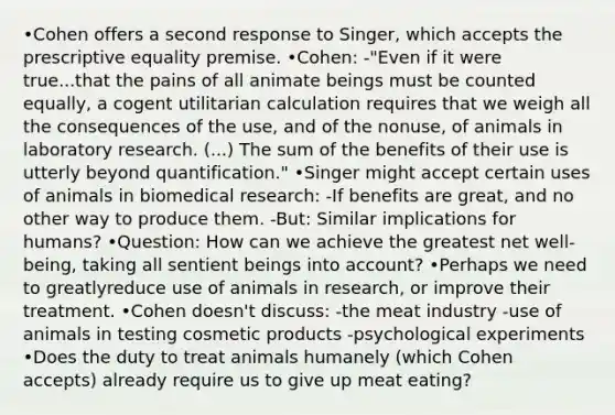 •Cohen offers a second response to Singer, which accepts the prescriptive equality premise. •Cohen: -"Even if it were true...that the pains of all animate beings must be counted equally, a cogent utilitarian calculation requires that we weigh all the consequences of the use, and of the nonuse, of animals in laboratory research. (...) The sum of the benefits of their use is utterly beyond quantification." •Singer might accept certain uses of animals in biomedical research: -If benefits are great, and no other way to produce them. -But: Similar implications for humans? •Question: How can we achieve the greatest net well-being, taking all sentient beings into account? •Perhaps we need to greatlyreduce use of animals in research, or improve their treatment. •Cohen doesn't discuss: -the meat industry -use of animals in testing cosmetic products -psychological experiments •Does the duty to treat animals humanely (which Cohen accepts) already require us to give up meat eating?